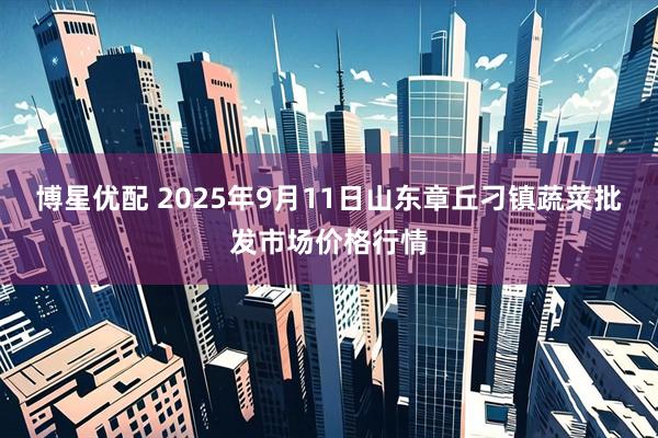 博星优配 2025年9月11日山东章丘刁镇蔬菜批发市场价格行情