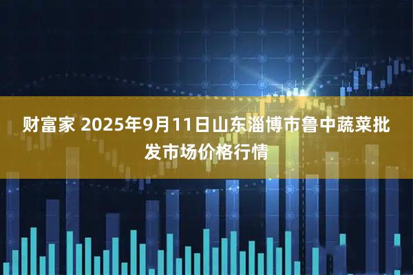 财富家 2025年9月11日山东淄博市鲁中蔬菜批发市场价格行情