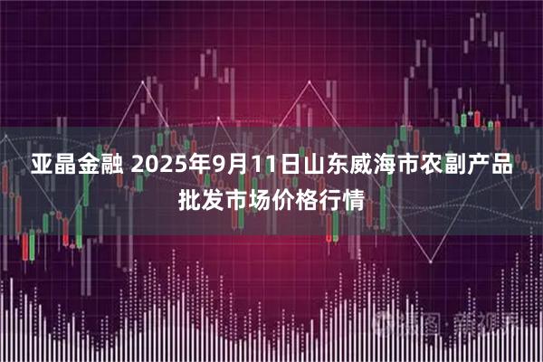 亚晶金融 2025年9月11日山东威海市农副产品批发市场价格行情
