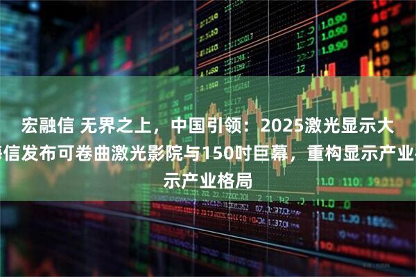 宏融信 无界之上，中国引领：2025激光显示大会海信发布可卷曲激光影院与150吋巨幕，重构显示产业格局