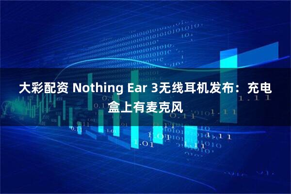 大彩配资 Nothing Ear 3无线耳机发布：充电盒上有麦克风