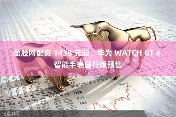 盈股网配资 1438 元起，华为 WATCH GT 6 智能手表国行版预售
