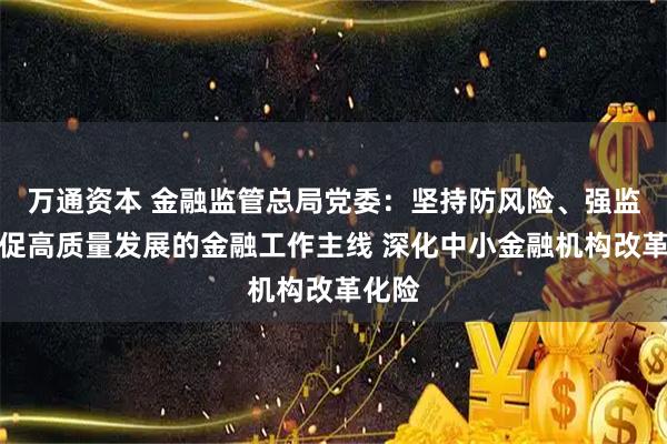 万通资本 金融监管总局党委：坚持防风险、强监管、促高质量发展的金融工作主线 深化中小金融机构改革化险