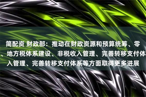 简配资 财政部：推动在财政资源和预算统筹、零基预算改革、税制改革、地方税体系建设、非税收入管理、完善转移支付体系等方面取得更多进展