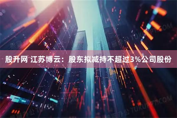 股升网 江苏博云：股东拟减持不超过3%公司股份