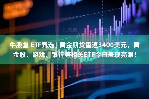 牛股堂 ETF甄选 | 黄金期货重返3400美元，黄金股、游戏、银行等相关ETF今日表现亮眼！