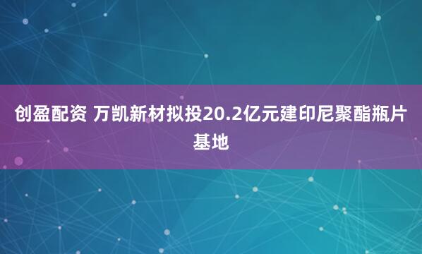 创盈配资 万凯新材拟投20.2亿元建印尼聚酯瓶片基地