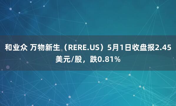 和业众 万物新生（RERE.US）5月1日收盘报2.45美元/股，跌0.81%