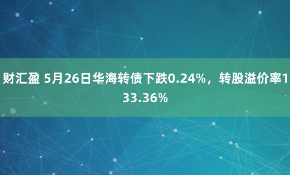 财汇盈 5月26日华海转债下跌0.24%，转股溢价率133.36%