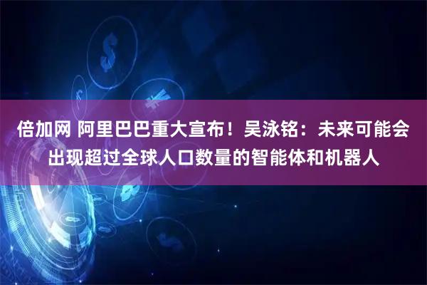 倍加网 阿里巴巴重大宣布！吴泳铭：未来可能会出现超过全球人口数量的智能体和机器人