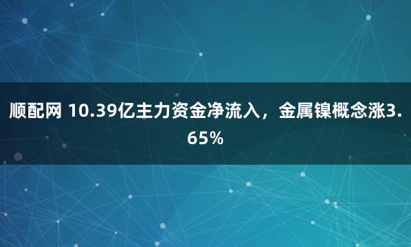 顺配网 10.39亿主力资金净流入，金属镍概念涨3.65%