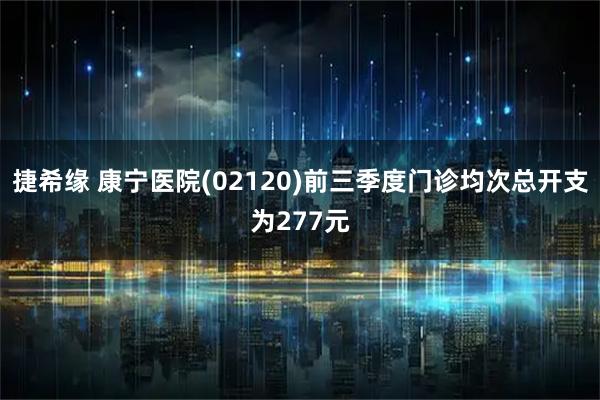 捷希缘 康宁医院(02120)前三季度门诊均次总开支为277元