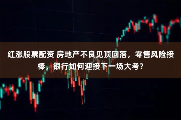 红涨股票配资 房地产不良见顶回落，零售风险接棒，银行如何迎接下一场大考？