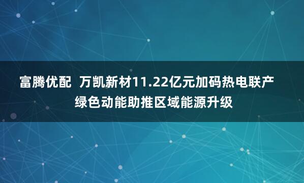 富腾优配  万凯新材11.22亿元加码热电联产    绿色动能助推区域能源升级