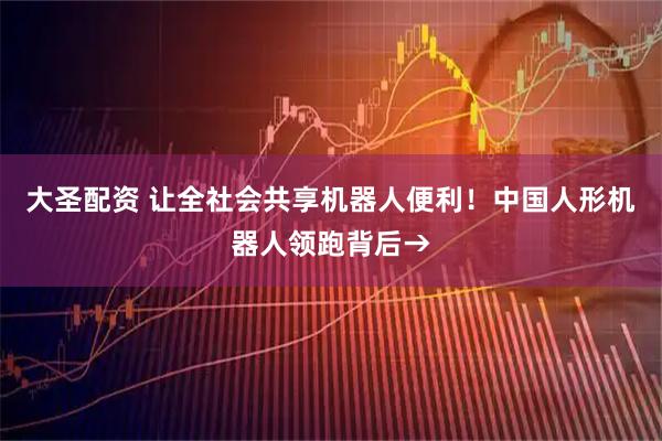 大圣配资 让全社会共享机器人便利！中国人形机器人领跑背后→