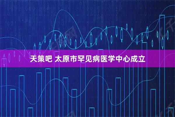 天策吧 太原市罕见病医学中心成立
