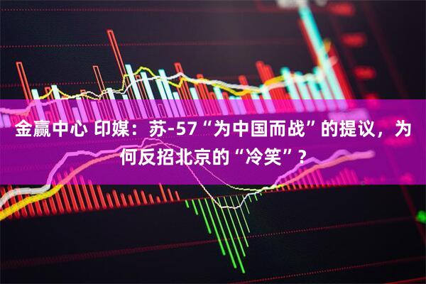 金赢中心 印媒：苏-57“为中国而战”的提议，为何反招北京的“冷笑”？