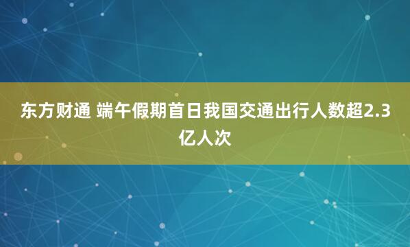 东方财通 端午假期首日我国交通出行人数超2.3亿人次