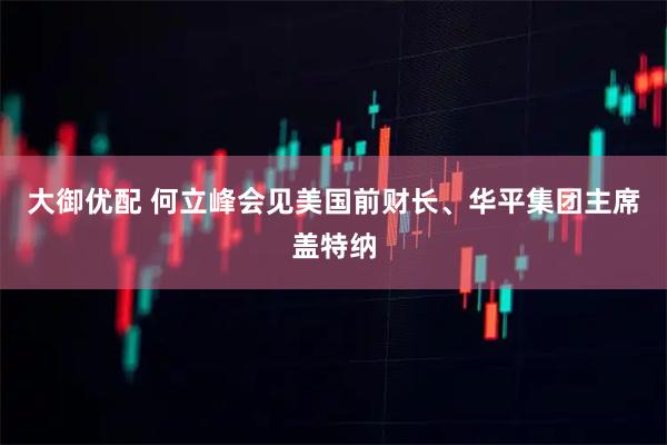 大御优配 何立峰会见美国前财长、华平集团主席盖特纳