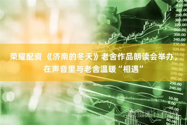荣耀配资 《济南的冬天》老舍作品朗读会举办，在声音里与老舍温暖“相遇”
