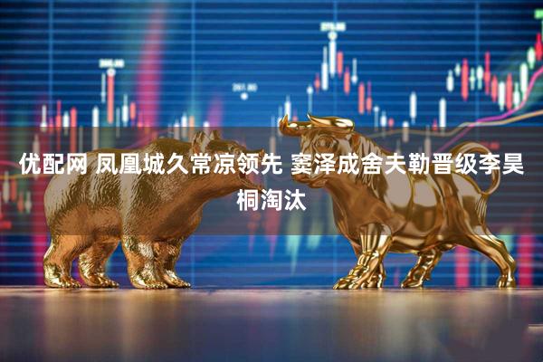 优配网 凤凰城久常凉领先 窦泽成舍夫勒晋级李昊桐淘汰
