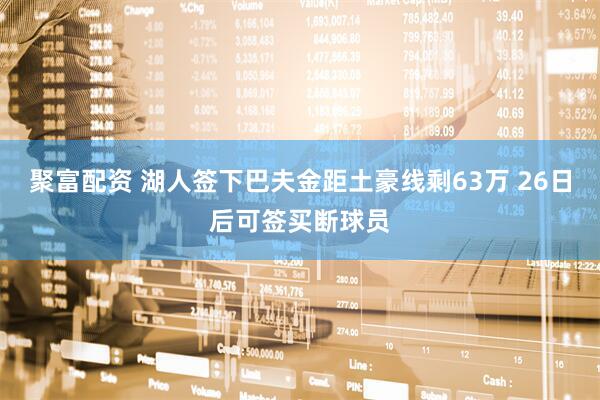聚富配资 湖人签下巴夫金距土豪线剩63万 26日后可签买断球员
