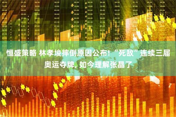 恒盛策略 林孝埈摔倒原因公布! “死敌”连续三届奥运夺牌, 如今理解张晶了