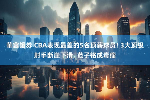 華鑫證券 CBA表现最差的5名顶薪球员! 3大顶级射手断崖下滑, 范子铭成毒瘤