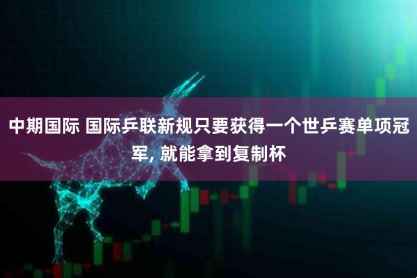 中期国际 国际乒联新规只要获得一个世乒赛单项冠军, 就能拿到复制杯