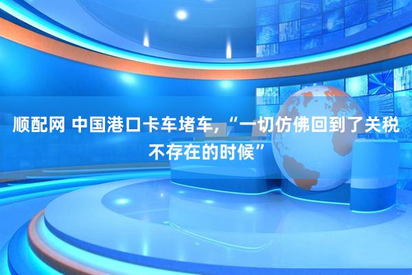 顺配网 中国港口卡车堵车, “一切仿佛回到了关税不存在的时候”