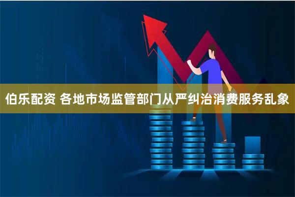 伯乐配资 各地市场监管部门从严纠治消费服务乱象