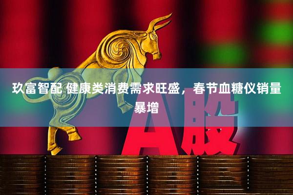 玖富智配 健康类消费需求旺盛，春节血糖仪销量暴增