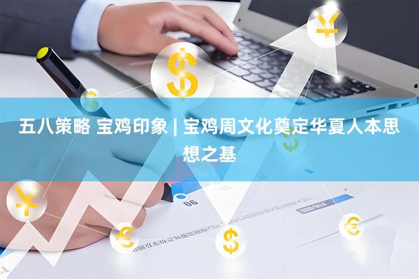 五八策略 宝鸡印象 | 宝鸡周文化奠定华夏人本思想之基