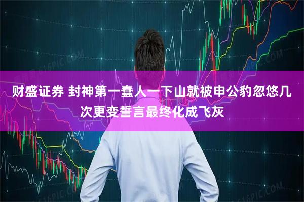 财盛证券 封神第一蠢人一下山就被申公豹忽悠几次更变誓言最终化成飞灰