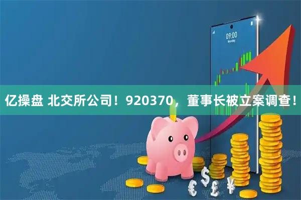 亿操盘 北交所公司！920370，董事长被立案调查！