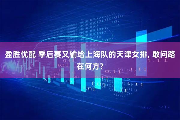 盈胜优配 季后赛又输给上海队的天津女排, 敢问路在何方?