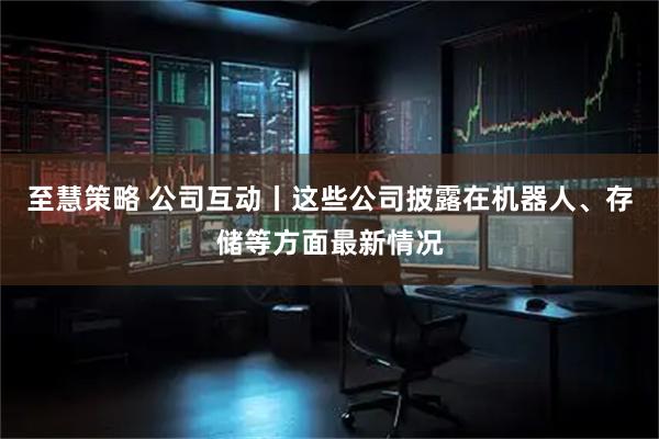 至慧策略 公司互动丨这些公司披露在机器人、存储等方面最新情况