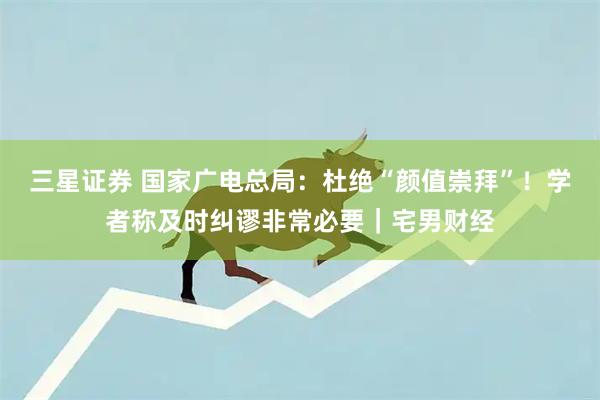 三星证券 国家广电总局：杜绝“颜值崇拜”！学者称及时纠谬非常必要｜宅男财经