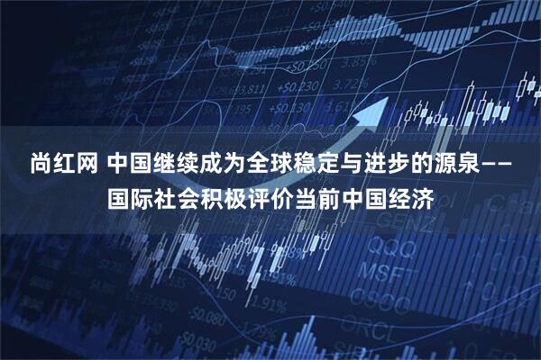 尚红网 中国继续成为全球稳定与进步的源泉——国际社会积极评价当前中国经济