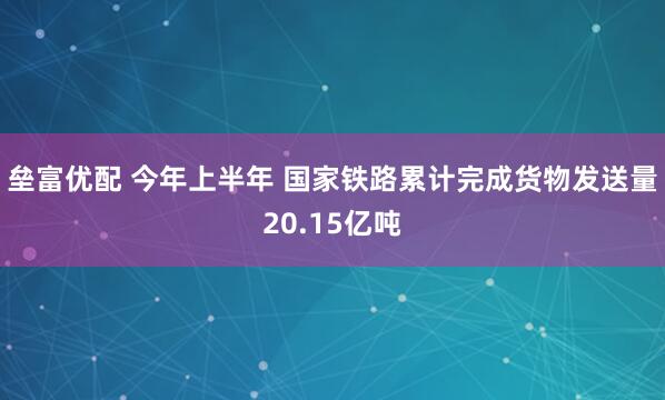 垒富优配 今年上半年 国家铁路累计完成货物发送量20.15亿吨